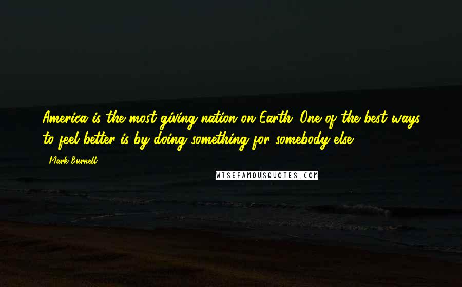 Mark Burnett Quotes: America is the most giving nation on Earth. One of the best ways to feel better is by doing something for somebody else.