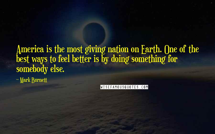 Mark Burnett Quotes: America is the most giving nation on Earth. One of the best ways to feel better is by doing something for somebody else.