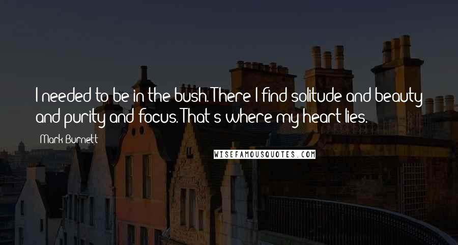 Mark Burnett Quotes: I needed to be in the bush. There I find solitude and beauty and purity and focus. That's where my heart lies.