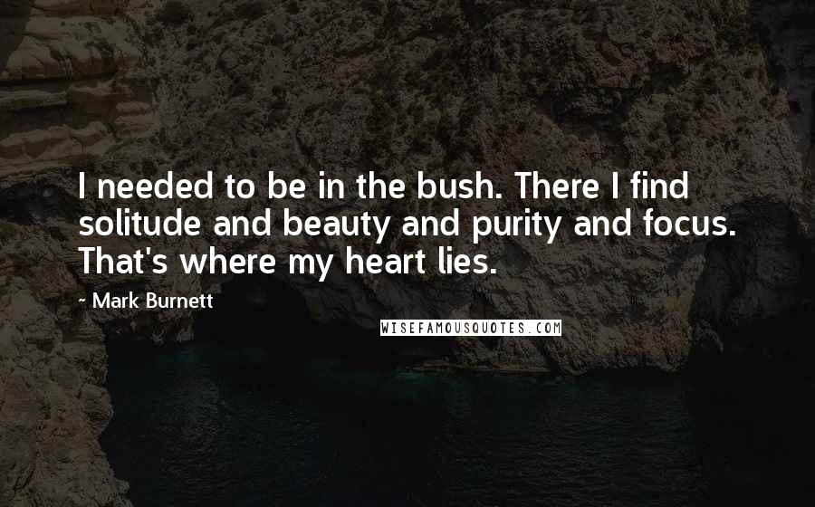 Mark Burnett Quotes: I needed to be in the bush. There I find solitude and beauty and purity and focus. That's where my heart lies.