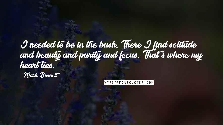 Mark Burnett Quotes: I needed to be in the bush. There I find solitude and beauty and purity and focus. That's where my heart lies.