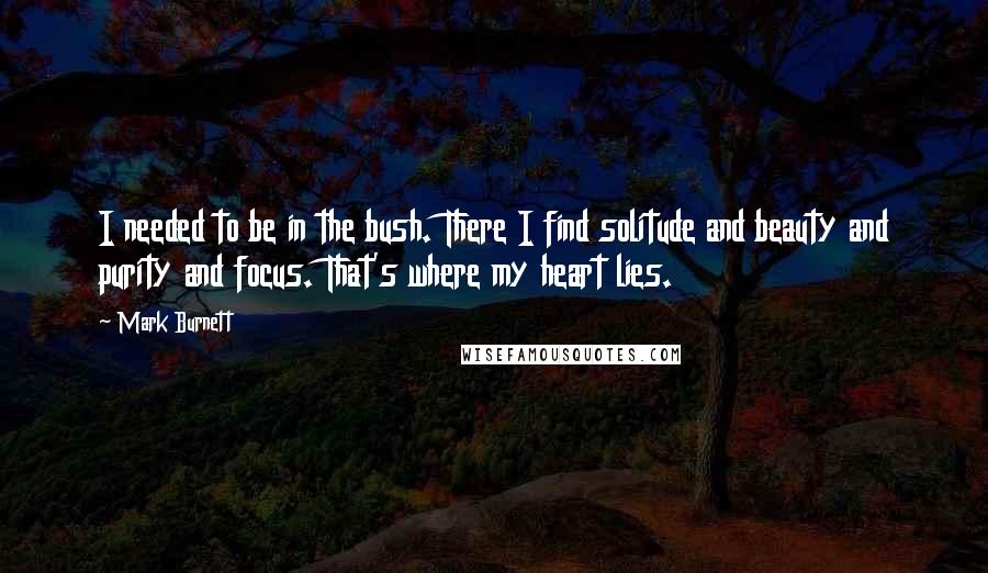 Mark Burnett Quotes: I needed to be in the bush. There I find solitude and beauty and purity and focus. That's where my heart lies.