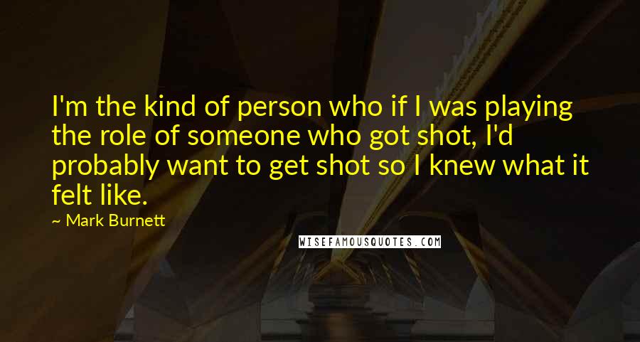 Mark Burnett Quotes: I'm the kind of person who if I was playing the role of someone who got shot, I'd probably want to get shot so I knew what it felt like.