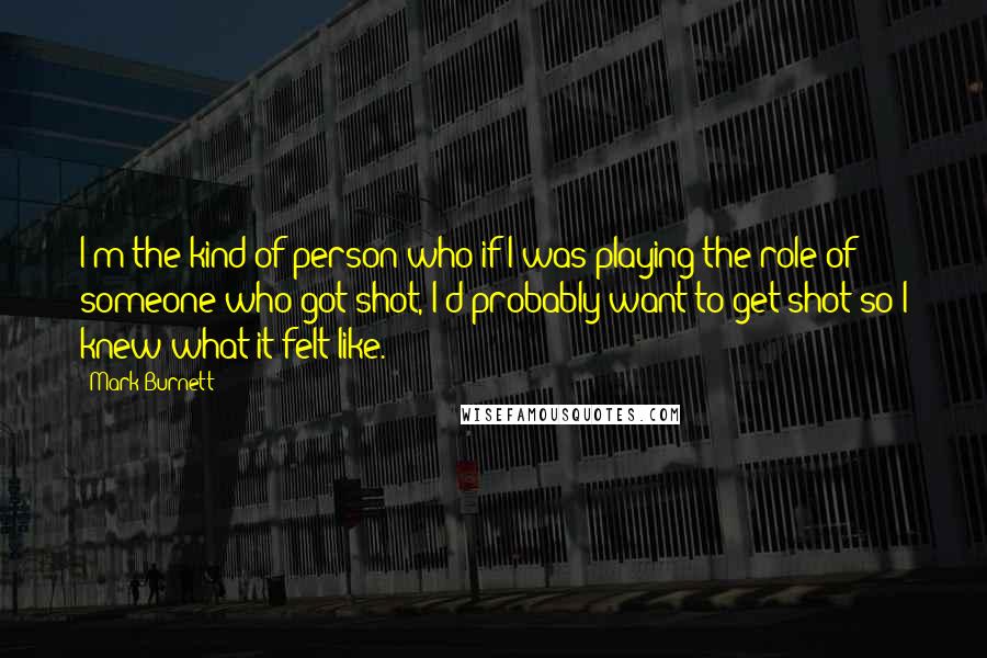 Mark Burnett Quotes: I'm the kind of person who if I was playing the role of someone who got shot, I'd probably want to get shot so I knew what it felt like.