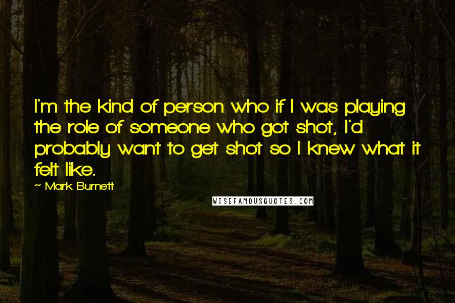 Mark Burnett Quotes: I'm the kind of person who if I was playing the role of someone who got shot, I'd probably want to get shot so I knew what it felt like.