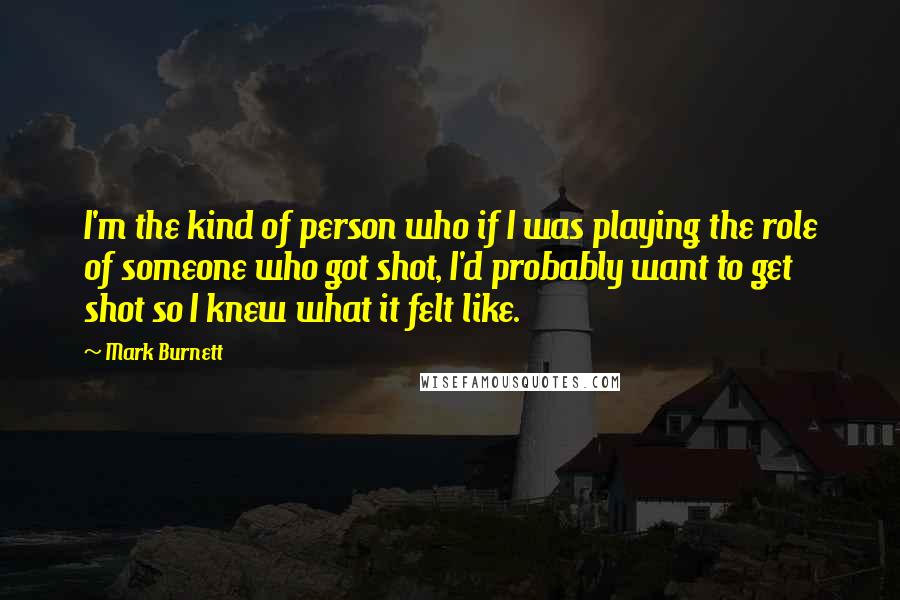 Mark Burnett Quotes: I'm the kind of person who if I was playing the role of someone who got shot, I'd probably want to get shot so I knew what it felt like.
