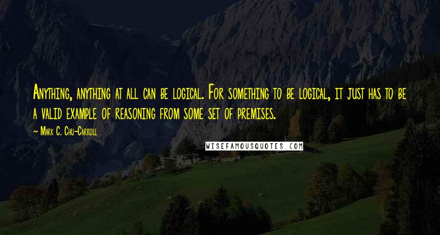 Mark C. Chu-Carroll Quotes: Anything, anything at all can be logical. For something to be logical, it just has to be a valid example of reasoning from some set of premises.