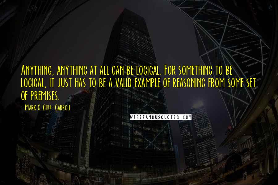 Mark C. Chu-Carroll Quotes: Anything, anything at all can be logical. For something to be logical, it just has to be a valid example of reasoning from some set of premises.