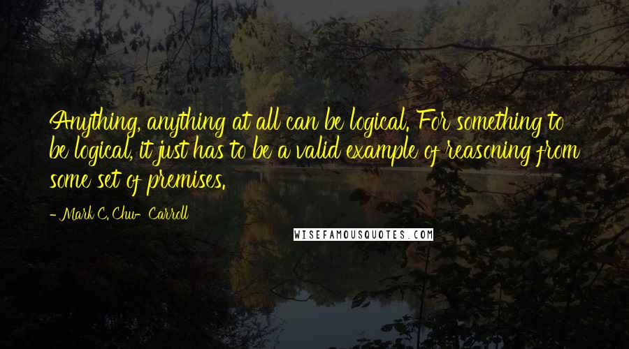 Mark C. Chu-Carroll Quotes: Anything, anything at all can be logical. For something to be logical, it just has to be a valid example of reasoning from some set of premises.