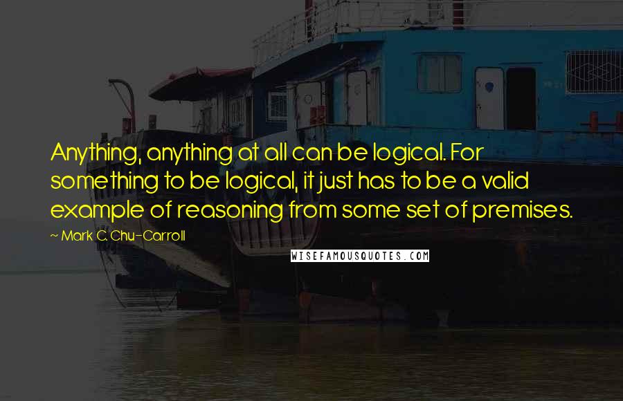 Mark C. Chu-Carroll Quotes: Anything, anything at all can be logical. For something to be logical, it just has to be a valid example of reasoning from some set of premises.