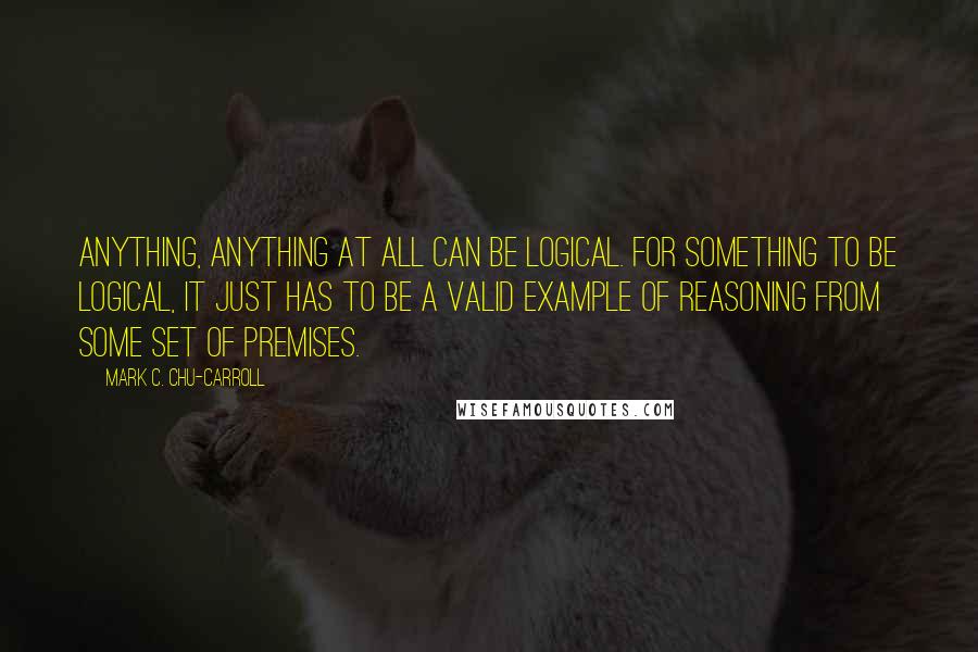 Mark C. Chu-Carroll Quotes: Anything, anything at all can be logical. For something to be logical, it just has to be a valid example of reasoning from some set of premises.