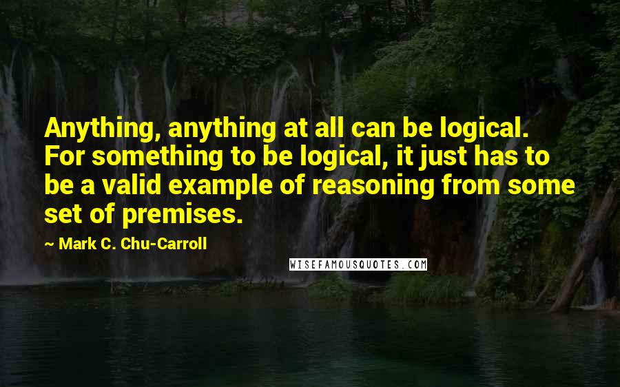 Mark C. Chu-Carroll Quotes: Anything, anything at all can be logical. For something to be logical, it just has to be a valid example of reasoning from some set of premises.