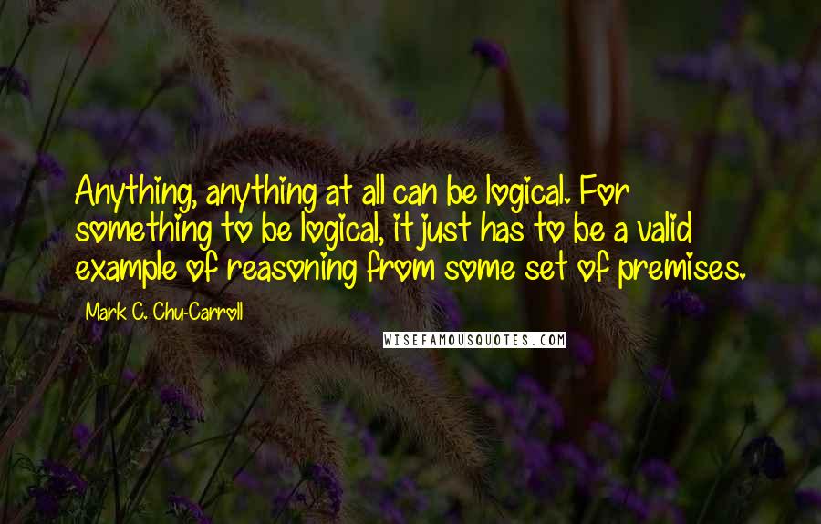 Mark C. Chu-Carroll Quotes: Anything, anything at all can be logical. For something to be logical, it just has to be a valid example of reasoning from some set of premises.