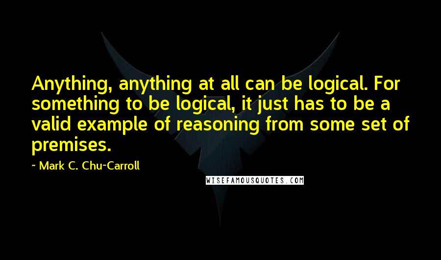 Mark C. Chu-Carroll Quotes: Anything, anything at all can be logical. For something to be logical, it just has to be a valid example of reasoning from some set of premises.