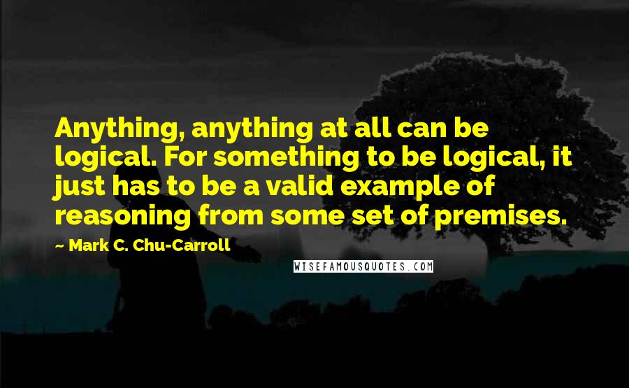 Mark C. Chu-Carroll Quotes: Anything, anything at all can be logical. For something to be logical, it just has to be a valid example of reasoning from some set of premises.