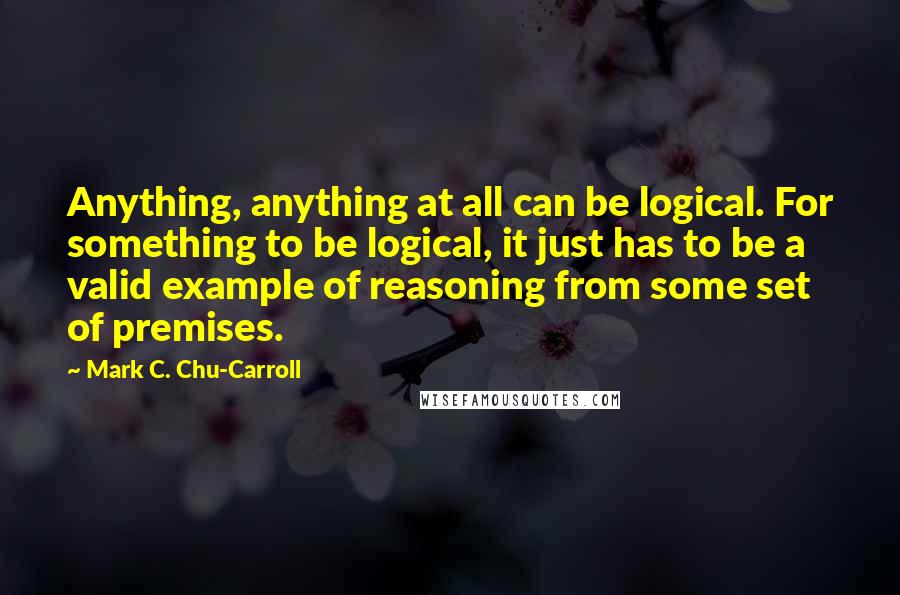 Mark C. Chu-Carroll Quotes: Anything, anything at all can be logical. For something to be logical, it just has to be a valid example of reasoning from some set of premises.