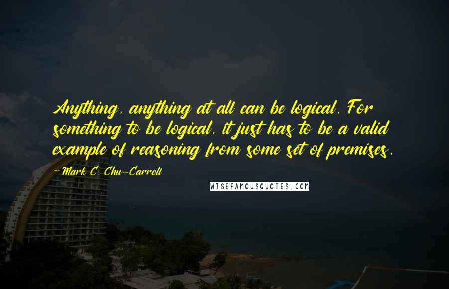 Mark C. Chu-Carroll Quotes: Anything, anything at all can be logical. For something to be logical, it just has to be a valid example of reasoning from some set of premises.