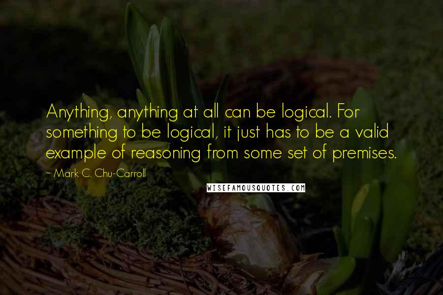 Mark C. Chu-Carroll Quotes: Anything, anything at all can be logical. For something to be logical, it just has to be a valid example of reasoning from some set of premises.