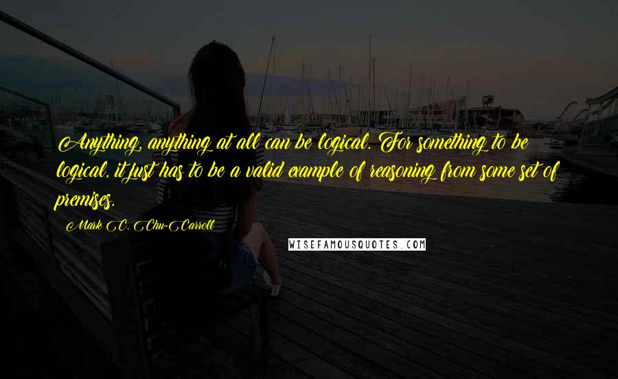 Mark C. Chu-Carroll Quotes: Anything, anything at all can be logical. For something to be logical, it just has to be a valid example of reasoning from some set of premises.