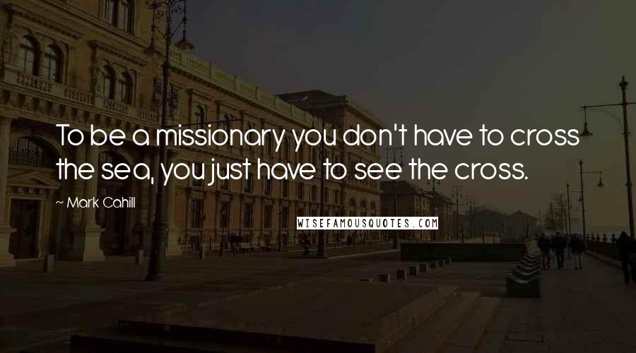 Mark Cahill Quotes: To be a missionary you don't have to cross the sea, you just have to see the cross.