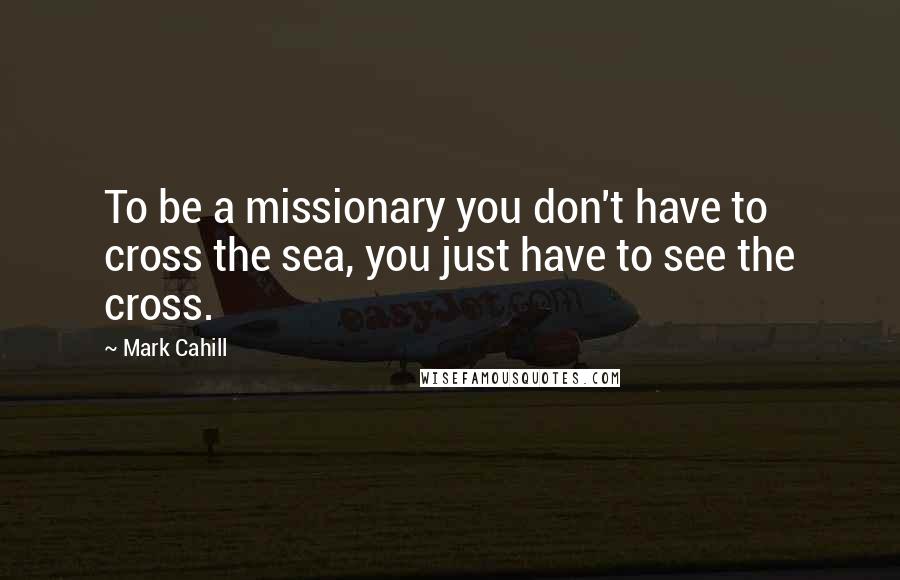 Mark Cahill Quotes: To be a missionary you don't have to cross the sea, you just have to see the cross.