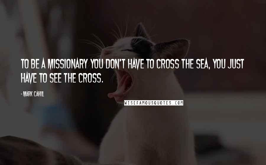 Mark Cahill Quotes: To be a missionary you don't have to cross the sea, you just have to see the cross.