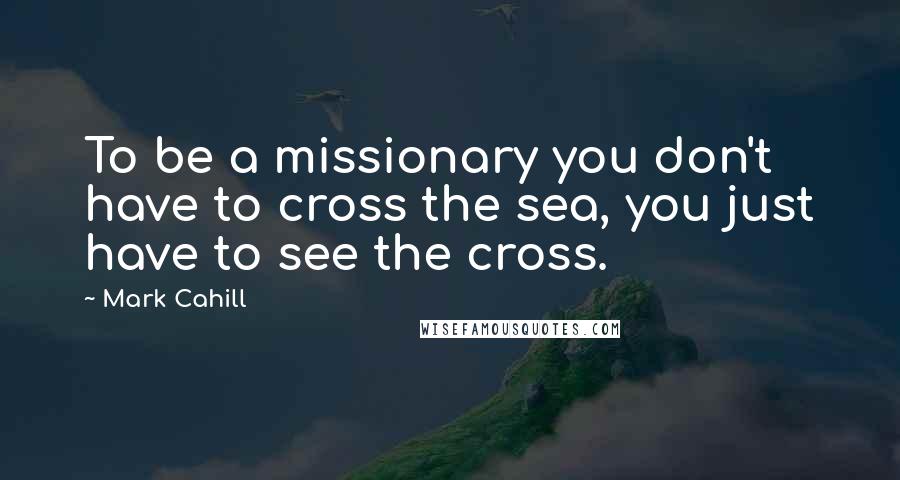 Mark Cahill Quotes: To be a missionary you don't have to cross the sea, you just have to see the cross.