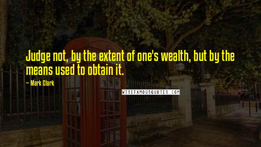 Mark Clark Quotes: Judge not, by the extent of one's wealth, but by the means used to obtain it.