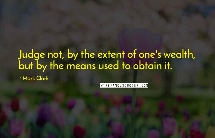 Mark Clark Quotes: Judge not, by the extent of one's wealth, but by the means used to obtain it.