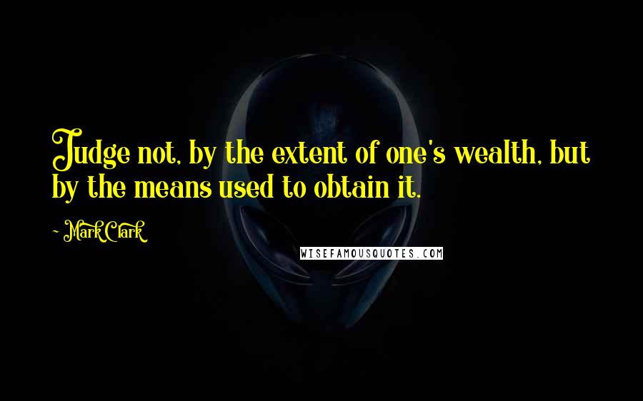 Mark Clark Quotes: Judge not, by the extent of one's wealth, but by the means used to obtain it.