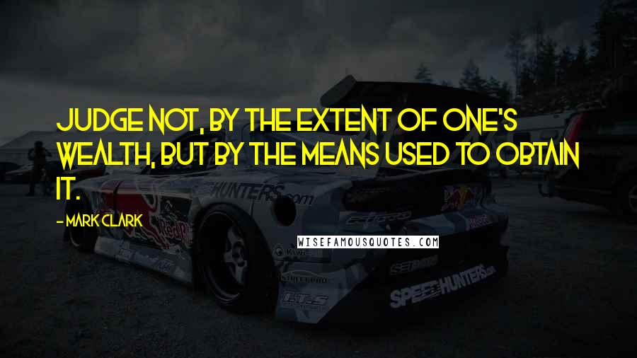 Mark Clark Quotes: Judge not, by the extent of one's wealth, but by the means used to obtain it.