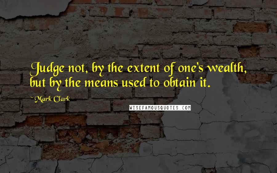 Mark Clark Quotes: Judge not, by the extent of one's wealth, but by the means used to obtain it.