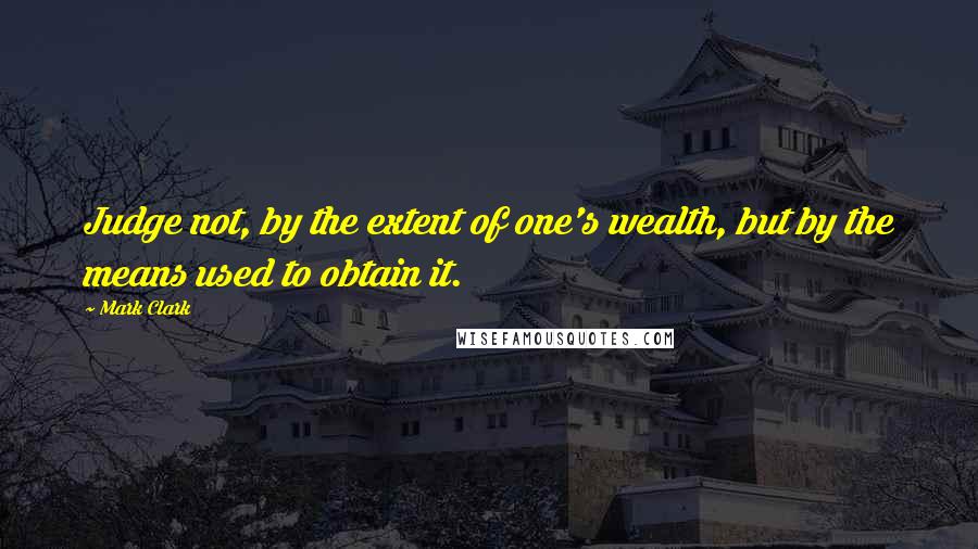 Mark Clark Quotes: Judge not, by the extent of one's wealth, but by the means used to obtain it.