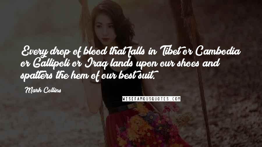 Mark Collins Quotes: Every drop of blood that falls in Tibet or Cambodia or Gallipoli or Iraq lands upon our shoes and spatters the hem of our best suit.