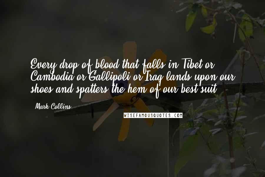 Mark Collins Quotes: Every drop of blood that falls in Tibet or Cambodia or Gallipoli or Iraq lands upon our shoes and spatters the hem of our best suit.