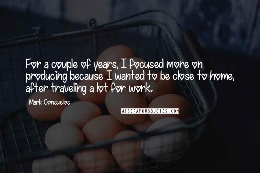 Mark Consuelos Quotes: For a couple of years, I focused more on producing because I wanted to be close to home, after traveling a lot for work.