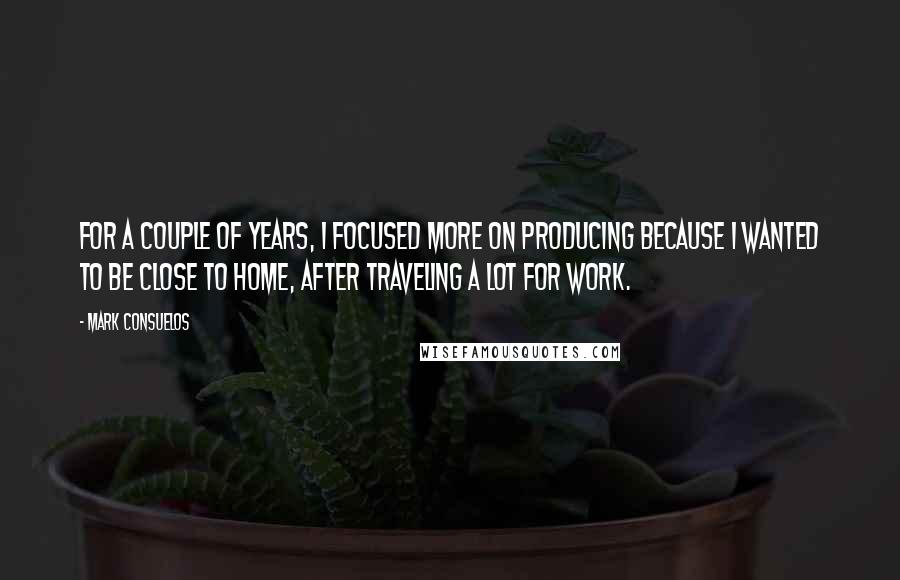 Mark Consuelos Quotes: For a couple of years, I focused more on producing because I wanted to be close to home, after traveling a lot for work.