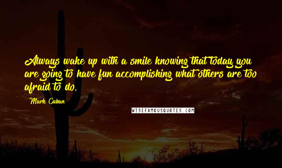 Mark Cuban Quotes: Always wake up with a smile knowing that today you are going to have fun accomplishing what others are too afraid to do.