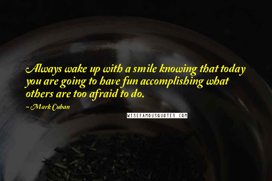 Mark Cuban Quotes: Always wake up with a smile knowing that today you are going to have fun accomplishing what others are too afraid to do.