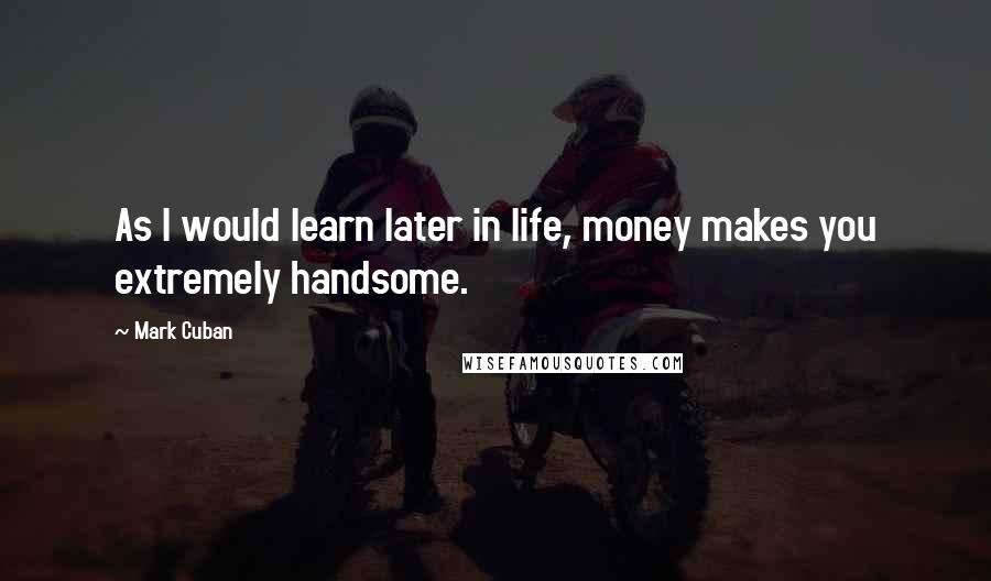 Mark Cuban Quotes: As I would learn later in life, money makes you extremely handsome.