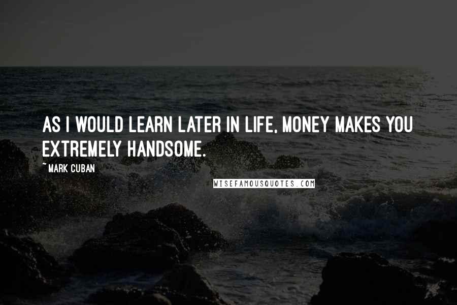 Mark Cuban Quotes: As I would learn later in life, money makes you extremely handsome.