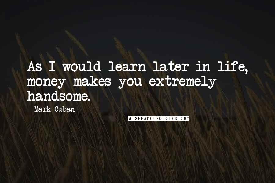 Mark Cuban Quotes: As I would learn later in life, money makes you extremely handsome.