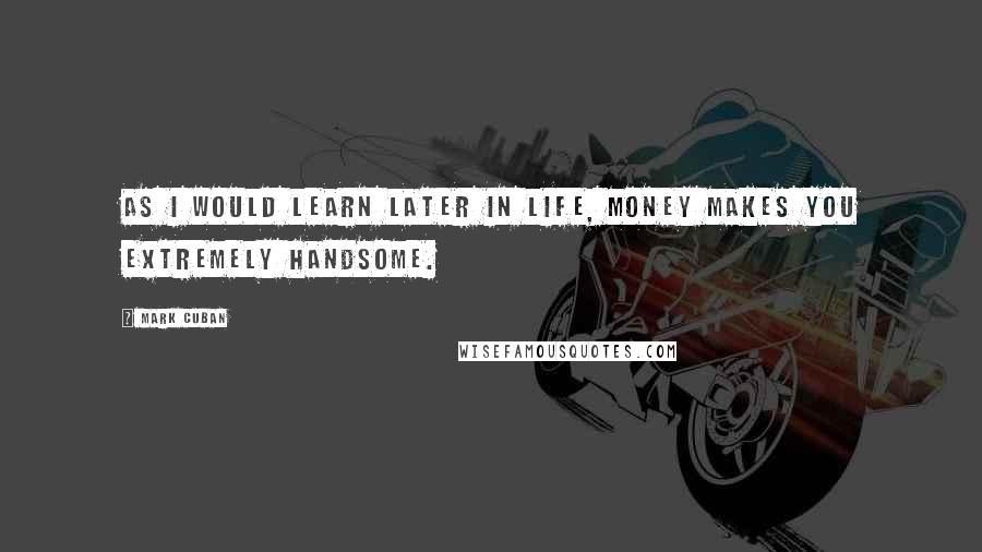 Mark Cuban Quotes: As I would learn later in life, money makes you extremely handsome.