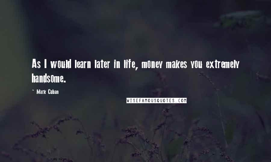 Mark Cuban Quotes: As I would learn later in life, money makes you extremely handsome.
