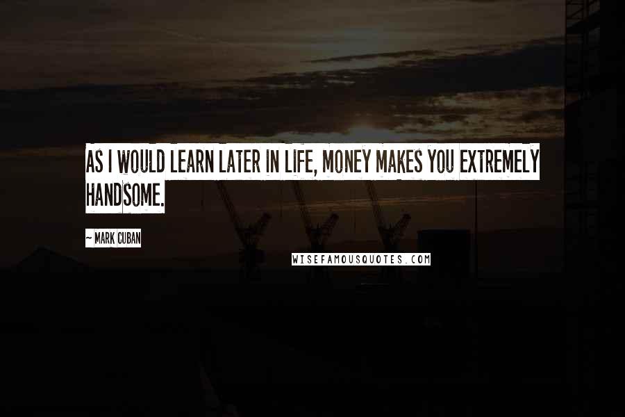 Mark Cuban Quotes: As I would learn later in life, money makes you extremely handsome.