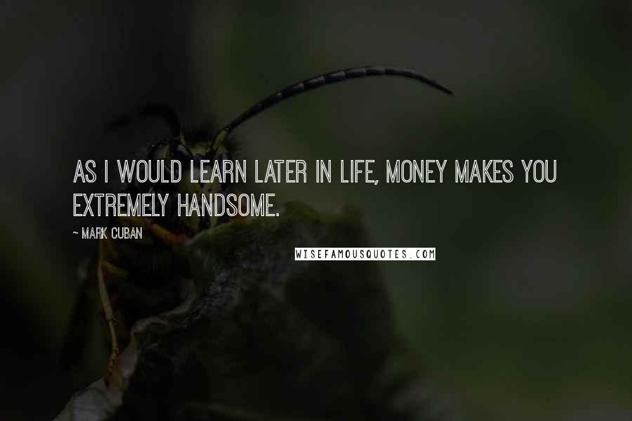 Mark Cuban Quotes: As I would learn later in life, money makes you extremely handsome.