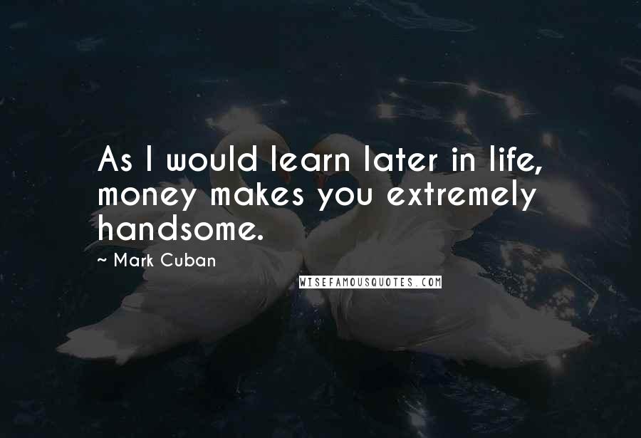 Mark Cuban Quotes: As I would learn later in life, money makes you extremely handsome.