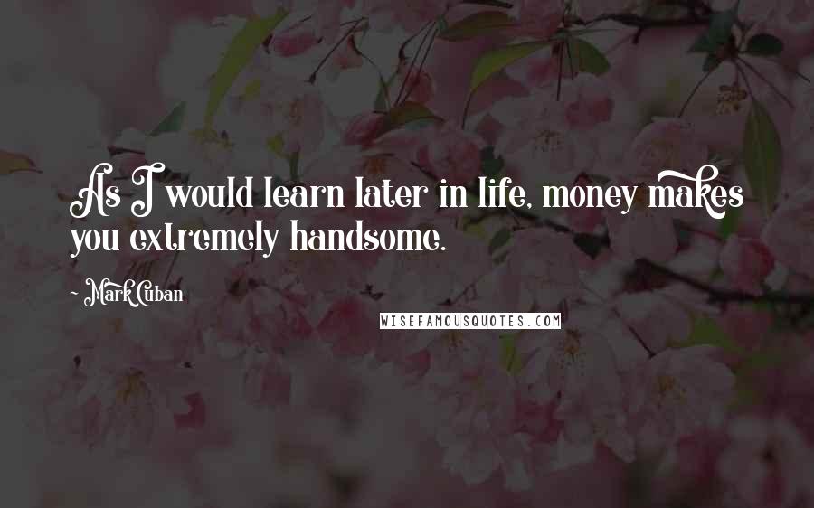 Mark Cuban Quotes: As I would learn later in life, money makes you extremely handsome.