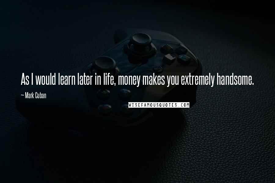 Mark Cuban Quotes: As I would learn later in life, money makes you extremely handsome.