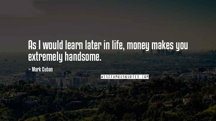 Mark Cuban Quotes: As I would learn later in life, money makes you extremely handsome.